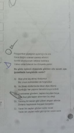 Peygamber çiçeğinin aydınlığında ara
Sana doğru uzanan çaresiz ellerimi
Sırrımı söylüyorum vefakar balıklara
Yalnız onlar tutacak bu dünyada yerimi
Bu şiirin üçüncü dizesinde görülen söz sanatı aşa-
ğıdakilerin hangisinde vardır?
A) Bize yine taş atmış dostumuz
Biz onun zulmünden de hoşnuduz
B) Ve Sinan düdenlerde olsun diye ölümü
Kurduğu her yapının temelini suya indirdi
Uzaniverse gövdem, taşlara boydan boya
Alsa buz gibi taşlar ainımdan bu ateşi
D) Yanmış bir savan gibi çöken akşam altında
Dinleriz haykırarak kaçışan kargalan
E) Yaralı bir ceylan gözleri kadar sıcak
Yaralı bir ceylan kalbi gibi içli bir sesin vard!
Prf Yayinlari