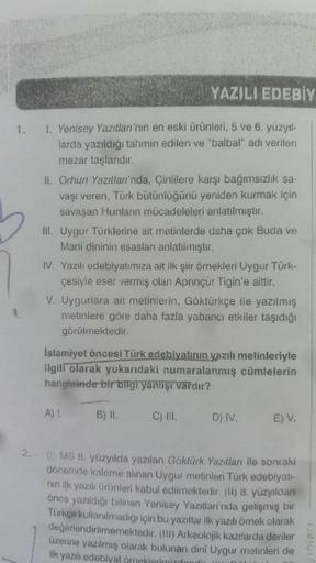 1.
2.
YAZILI EDEBİY
1. Yenisey Yazıtları'nın en eski ürünleri, 5 ve 6. yüzyıl-
larda yazıldığı tahmin edilen ve "balbal" adı verilen
mezar taşlarıdır.
II. Orhun Yazıtları'nda, Çinlilere karşı bağımsızlık sa-
vaşı veren, Türk bütünlüğünü yeniden kurmak için