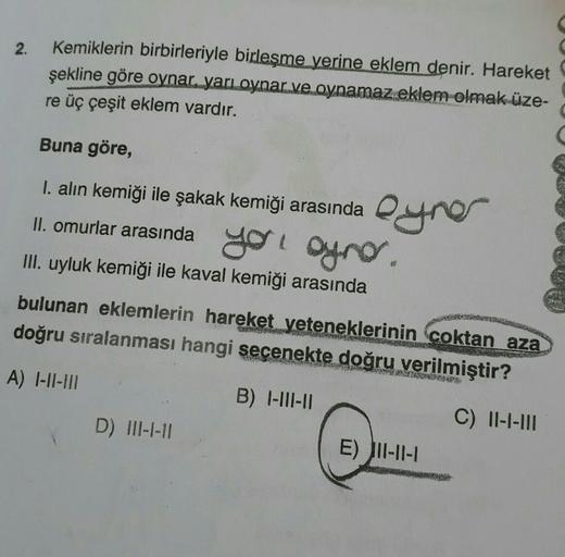 2.
Kemiklerin birbirleriyle birleşme yerine eklem denir. Hareket
şekline göre oynar, yarı oynar ve oynamaz eklem olmak üze-
re üç çeşit eklem vardır.
Buna göre,
I. alın kemiği ile şakak kemiği arasında yer
II. omurlar arasında yol oynar.
III. uyluk kemiği