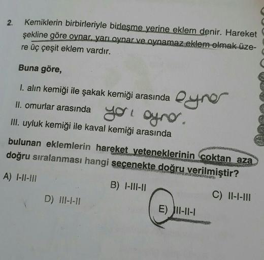 2.
Kemiklerin birbirleriyle birleşme yerine eklem denir. Hareket
şekline göre oynar, yarı oynar ve oynamaz eklem olmak üze-
re üç çeşit eklem vardır.
Buna göre,
I. alın kemiği ile şakak kemiği arasında yer
II. omurlar arasında yol oynar.
III. uyluk kemiği 