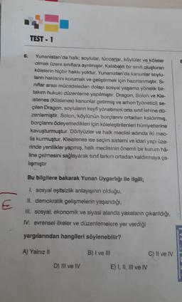 €
TEST-1
8
6. Yunanistan'da halk; soylular, tüccarlar, köylüler ve köleler
olmak üzere sınıflara ayrılmıştır. Kalabalık bir sınıfı oluşturan
kölelerin hiçbir hakkı yoktur. Yunanistan'da kanunlar soylu-
lanın haklarını korumak ve geliştirmek için hazırlanmıştır. Si-
niflar arası mücadeleden dolayı sosyal yaşama yönelik bir-
takım hukuki düzenleme yapılmıştır. Dragon, Solon ve Kle-
istenes (Klistenes) kanunlar getirmiş ve arhon työnetici) se-
çilen Dragon, soyluların keyfi yönetimini orta sınıf lehine dü-
zenlemiştir. Solon, köylünün borçlarını ortadan kaldırmış,
borçlanını ödeyemedikleri için köleleştirilenleri hürriyetlerine
kavuşturmuştur. Dörtyüzler ve halk meclisi adında iki mec-
lis kurmuştur. Kleistenes ise seçim sistemi ve idari yapı üze-
rinde yenilikler yapmış, halk meclisinin önemli bir kurum hâ-
line gelmesini sağlayarak sınıf farkını ortadan kaldırmaya ça-
lışmıştır
Bu bilgilere bakarak Yunan Uygarlığı ile ilgili;
1. sosyal eşitsizlik anlayışının olduğu,
II. demokratik gelişmelerin yaşandığı,
Ill. sosyal, ekonomik ve siyasi alanda yasaların çıkarıldığı,
IV: evrensel ilkeler ve düzenlemelere yer verdiği
yargılarından hangileri söylenebilir?
A) Yalnız II
B) I ve III
C) II ve IV
D) Ill ve IV
E) I, II, III ve IV