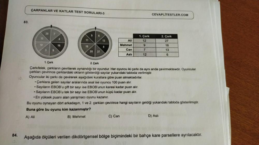 ÇARPANLAR VE KATLAR TEST SORULARI-3
83.
20
9
13
8
CEVAPLITESTLER.COM
1. Çark
2. Çark
Ali
12
27
Mehmet
9
18
3
Can
7
13
20
27
Aslı
12
6
1. Çark
2. Çark
Çarkıfelek, çarkların çevrilerek oynandığı bir oyundur. Her oyuncu iki çarkı da aynı anda çevirmektewdir.