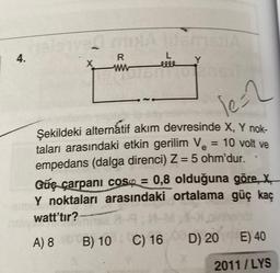 mx lifemaljA
4.
L
X
R
ww
50%
le=2
e
Şekildeki alternatif akım devresinde X, Y nok-
taları arasındaki etkin gerilim V₂ = 10 volt ve
empedans (dalga direnci) Z = 5 ohm'dur..
Güç çarpani cosp = 0,8 olduğuna göre, X
Y noktaları arasındaki ortalama güç kaç
watt'tır?
1:1-M
A) 8 B)
B) 10
10
C) 16
D) 20E) 40
2011/LYS
ve