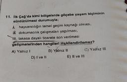 11. İlk Çağ'da kimi bölgelerde göçebe yaşam biçiminin
sürdürülmesi durumuyla;
A hayvancılığın temel geçim kaynağı olması,
dokumacılık çalışmaları yapılması,
III. takasa dayalı ticarete son verilmesi
gelişmelerinden hangileri ilişkilendirilemez?
A) Yalnız I
B) Yalnız II
D) I ve Il
E) II ve III
C) Yalnız III