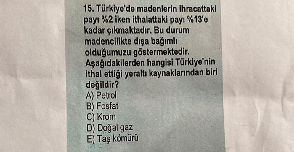 15. Türkiye'de madenlerin ihracattaki
payı %2 iken ithalattaki payı %13'e
kadar çıkmaktadır. Bu durum
madencilikte dışa bağımlı
olduğumuzu göstermektedir.
Aşağıdakilerden hangisi Türkiye'nin
ithal ettiği yeraltı kaynaklarından biri
değildir?
A) Petrol
B) Fosfat
C) Krom
D) Doğal gaz
E) Taş kömürü