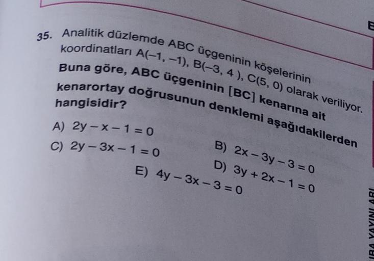 35. Analitik düzlemde ABC üçgeninin köşelerinin
koordinatları A(-1, -1), B(-3, 4), C(5, 0) olarak veriliyor.
Buna göre, ABC üçgeninin [BC] kenarına ait
kenarortay doğrusunun denklemi aşağıdakilerden
hangisidir?
B) 2x-3y-3=0
A) 2y-x-1=0
C) 2y-3x-1=0
D) 3y +