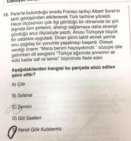 13. Paris'te bulunduğu sırada Fransız tarihçi Albert Sorel'in
tarih görüşünden etkilenerek Türk tarihine yöneldi.
Hece ölçüsünün çok ilgi gördüğü bir dönemde bir şiiri
dışında tüm şiirlerini, ahengi sağlamaya daha elverişli
gördüğü aruz ölçüsüyle yazdı. Aruzu Türkçeye büyük
bir ustalıkla uyguladı. Divan şiirini taklit etmek yerine
onu çağdaş bir yorumla yaşatmayı başardı. Dizeye
verdiği önemi "Misra benim haysiyetimdir." sözüyle dile
getirirken dil sevgisini "Türkçe ağzımda annemin ak
sütü kadar saf ve temiz" biçiminde ifade eder.
Aşağıdakilerden hangisi bu parçada sözü edilen
şaire aittir?
A) Çile
B) Safahat
C) Sermin
D) Göl Saatleri
E Kendi Gök Kubbemiz