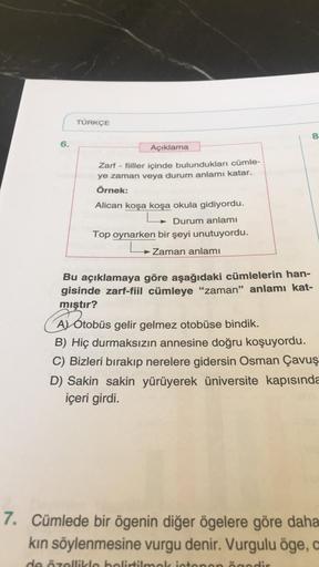 6.
TÜRKÇE
8
Açıklama
Zarf
- fiiller içinde bulundukları cümle-
ye zaman veya durum anlamı katar.
Örnek:
Alican koşa koşa okula gidiyordu.
Durum anlamı
Top oynarken bir şeyi unutuyordu.
L
Zaman anlamı
Bu açıklamaya göre aşağıdaki cümlelerin han-
gisinde zar