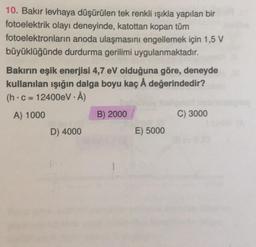 10. Bakır levhaya düşürülen tek renkli ışıkla yapılan bir
fotoelektrik olayı deneyinde, katottan kopan tüm
fotoelektronların anoda ulaşmasını engellemek için 1,5 V
büyüklüğünde durdurma gerilimi uygulanmaktadır.
Bakırın eşik enerjisi 4,7 eV olduğuna göre, deneyde
kullanılan ışığın dalga boyu kaç Å değerindedir?
(h.c=12400eV - Å)
A) 1000
B) 2000
C) 3000
D) 4000
E) 5000