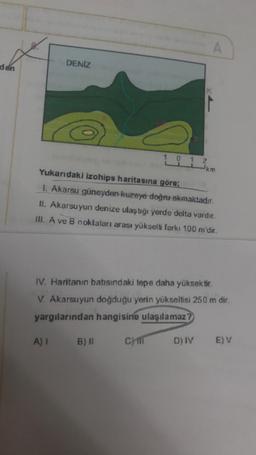 den
A
DENİZ
B
111³km
2
Yukarıdaki izohips haritasına göre;
1. Akarsu güneyden kuzeye doğru akmaktadır.
II. Akarsuyun denize ulaştığı yerde delta vardır.
III. A ve B noktaları arası yükselti farkı 100 m'dir.
IV. Haritanın batısındaki tepe daha yüksektir.
V. Akarsuyun doğduğu yerin yükseltisi 250 m dir.
yargılarından hangisine ulaşılamaz?
D) IV
E) V
CHI
A) 1 B) II