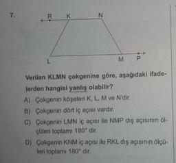 7.
N
R K
L
M P
Verilen KLMN çokgenine göre, aşağıdaki ifade-
lerden hangisi yanlış olabilir?
A) Çokgenin köşeleri K, L, M ve N'dir.
B) Çokgenin dört iç açısı vardır.
C) Çokgenin LMN iç açısı ile NMP dış açısının öl-
çüleri toplamı 180° dir.
D) Çokgenin KNM iç açısı ile RKL dış açısının ölçü-
leri toplamı 180° dir.