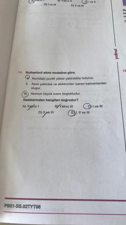 B) Yalnız II
PB01-SS.02TYT06
D) I ve III
14. Rutherford atom modeline göre,
Atomdaki pozitif yükler çekirdekte bulunur.
II. Atom çekirdek ve elektronları içeren katmanlardan
oluşur.
III. Atomun büyük kısmı boşlukludur.
ifadelerinden hangileri doğrudur?
A) Yalnız I
BYYalnız III
I ve III
D) II ve III
AMAND
I ve II
E) II ve III
E) I, II ve III
polimal
Bu
ha
o
16