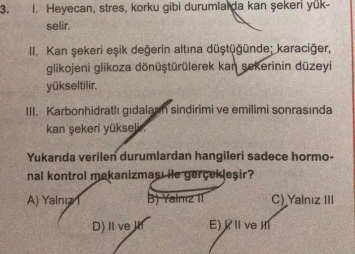 3.
1. Heyecan, stres, korku gibi durumlarda kan şekeri yük-
selir.
II. Kan şekeri eşik değerin altına düştüğünde; karaciğer,
glikojeni glikoza dönüştürülerek kan şekerinin düzeyi
yükseltilir.
III. Karbonhidratlı gıdalam sindirimi ve emilimi sonrasında
kan 