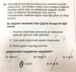 30. Orta Çağ'da Avrupa'da toplumunun temelini köylüler
oluştururdu. Üst sınıfların refahı onun emeğine bağlıydı.
Toprağın sahibi olan ve malikânede yaşayan lordlar,
köylü ve ailesinin de sahibiydi. Kral, lord ve
vassallarından malikâne sayısı oranında asker ve vergi
toplardı.
Bu bilgiden hareketle Orta Çağ'da Avrupa ile ilgili
olarak;
1. İnsanlar arasındaki ekonomik ve toplumsal
eşitsizlik görünür hâle gelmiştir.
V.
X
II. Çok uluslu toplumsal yapılar oluşmuştur.
III. Temel geçim kaynağı tarımdır.
yargılarından hangilerine ulaşılabilir?
A) Yalnız I
B) Yalnız II
C) I vell
0
I ve III
E) II ve III