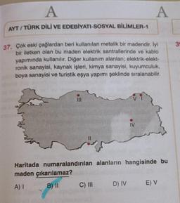 A
A
AYT/TÜRK DİLİ VE EDEBİYATI-SOSYAL BİLİMLER-1
37. Çok eski çağlardan beri kullanılan metalik bir madendir. İyi
bir iletken olan bu maden elektrik santrallerinde ve kablo
yapımında kullanılır. Diğer kullanım alanları; elektrik-elekt-
ronik sanayisi, kayn
