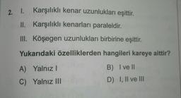 Karşılıklı kenar uzunlukları eşittir.
II. Karşılıklı kenarları paraleldir.
III. Köşegen uzunlukları birbirine eşittir.
Yukarıdaki özelliklerden hangileri kareye aittir?
B) I ve II
A) Yalnız I
C) Yalnız III
D) I, II ve III
2. I.