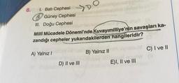 8. 1. Batı Cephesi
O
D
Güney Cephesi
III. Doğu Cephesi
Milli Mücadele Dönemi'nde Kuvayımilliye'nin savaşları ka-
zandığı cepheler yukarıdakilerden hangileridir?
A) Yalnız I
B) Yalnız II
vasbuM
C) I ve II
D) II ve III
no. W
3
E)I, II ve III