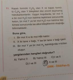 11. Kapalı formülü C4H, olan X ve kapalı formű-
lü C4H8 olan Y bileşikleri düz zincirli doymamış
hidrokarbonlardır. Uygun koşullarda, bir mol X
e bir mol H₂O nun katılma tepkimesi sonucunda
keton, bir mol Y ye bir mol H₂O nun katılma tep-
kimesi sonucunda ise alkol bileşiklerinin oluştuğu
bilinmektedir.
Buna göre,
1. Bir mol X e iki mol HBr katılır.
II. X iki tane π bağı, Y ise bir tane π bağı içerir.
III. Bir mol Y ye bir mol H₂ katıldığında n-bütan
oluşur.
yargılarından hangileri doğrudur?
A) Yalnız II
B) Yalnız III
C) I ve II
, II ve III
(2006-ÖSS/Fen-2)
177
D) I ve III