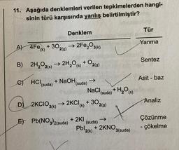 11. Aşağıda denklemleri verilen tepkimelerden hangi-
sinin türü karşısında yanlış belirtilmiştir?
Denklem
Tür
Yanma
A) 4Fe()+30₂
302(g) →2Fe₂O3(k)
Sentez
B) 2H₂O2(s) → 2H₂O(s) + O2(g)
C) HCI + NaOH, ->>>
Asit - baz
(suda)
(suda)
NaCl,
(suda)
D)
2KCIO3(k) 2KCI (k)+30 2(g)
Analiz
E) Pb(NO3)2(suda) +2KI
Çözünme
Pbl₂ +2KNO,
(suda)
2(k)
- çökelme
+ H₂O (s)
3(suda)