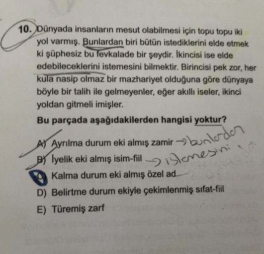 10. Dünyada insanların mesut olabilmesi için topu topu iki
yol varmış. Bunlardan biri bütün istediklerini elde etmek
ki şüphesiz bu fevkalade bir şeydir. İkincisi ise elde
edebileceklerini istemesini bilmektir. Birincisi pek zor, her
kula nasip olmaz bir m