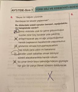 AYT/TDE-Sos-1 TÜRK DİLİ VE EDEBİYATI-SOSYA
8.
6.
"Beyaz bir kâğıdın yüzünde
Bembeyaz bir lekedir yaşlanmak"
Bu dizlerdeki edebî sanatın benzeri, aşağıdakile-
rin hangisinde vardır?
ikimiz otobüsle uzak bir şehre gidiyormuşuz
buzdan birer kılıç kavaklar yola çakılmış
anlaşılmayacak şey mi ağır yorgunluğumuz
sd hanidir başkasının hayallerinde yaşıyorsunuz
gözleriniz olmasa konuşamayacaktım
hep böyle cana yakın mı bakarsınız
D) geceler uzadı sabahlar olmak bilmiyor
sürekli alacakaranlıkta hanidir ruhum
bu çınar ömür boyu yalnızlığa hüküm giymiştir
her gün bir parça ölerek süresini dolduracak
X
asion