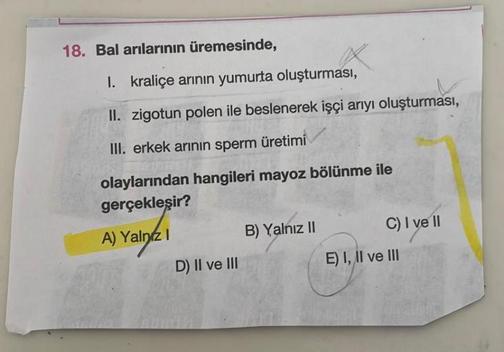 18. Bal arılarının üremesinde,
1. kraliçe arının yumurta oluşturması,
II. zigotun polen ile beslenerek işçi arıyı oluşturması,
III. erkek arının sperm
üretimi
olaylarından hangileri mayoz bölünme ile
gerçekleşir?
A) Yalnız I
B) Yalnız II
D) II ve III
C) I