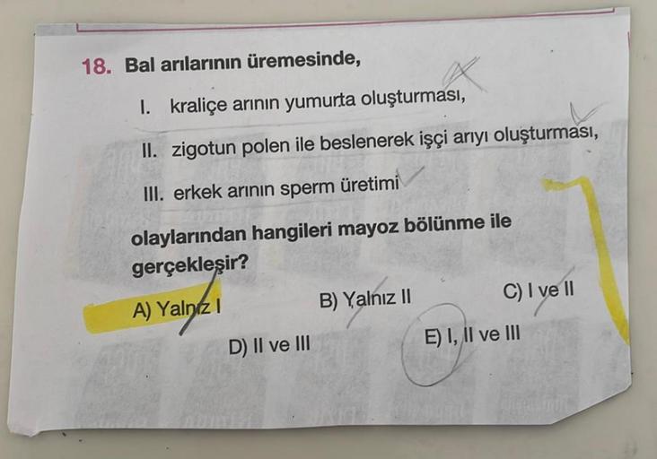 18. Bal arılarının üremesinde,
1. kraliçe arının yumurta oluşturması,
II. zigotun polen ile beslenerek işçi arıyı oluşturması,
III. erkek arının sperm
üretimi
olaylarından hangileri mayoz bölünme ile
gerçekleşir?
A) Yalnız I
B) Yalnız II
D) II ve III
C) I 