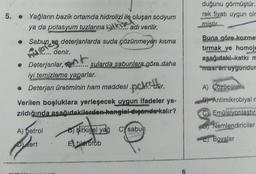 5. Yağların bazik ortamda hidrolizi ile oluşan sodyum
ya da potasyum tuzlarına
adı verilir.
4 bun ve deterjanlarda suda çözünmeyen kısma
denir.
• Deterjanlar,
sularda sabunlara göre daha
iyi temizleme yaparlar.
• Deterjan üretiminin ham maddesindur.
Verilen boşluklara yerleşecek uygun ifadeler ya-
zıldığında aşağıdakilerden hangial digeride kalır?
A) petrol
Bitkisel yag Csabun
Dert
E) hierofob
6
duğunu görmüştür.
rek fiyatı uygun olm
mistir
Buna göre kozme
tırmak ve homoje
aşağıdaki katkı m
"masten uygundur
A) Çözücüler
Antimikrobiyal n
C Emülsiyonlaştırı
Nemlendiriciler
C) Bovalar