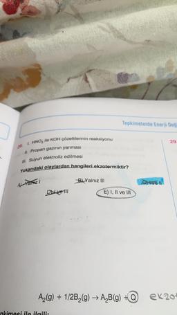 Tepkimelerde Enerji Deği
29.
HNO ile KOH çözeltilerinin reaksiyonu
II. Propan gazının yanması
Ill. Suyun elektroliz edilmesi
Yukarıdaki olaylardan hangileri ekzotermiktir?
Al Yamizi
B) Yalnız III
Dve III
E) I, II ve III
A₂(g) + 1/2B₂(g) → A₂B(g) +Q
nkimesi ile ilgili:
Cykve 11
ek20