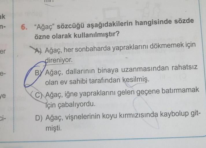 ak
n-
er
e-
ve
ci-
6. "Ağaç" sözcüğü aşağıdakilerin hangisinde sözde
özne olarak kullanılmıştır?
A) Ağaç, her sonbaharda yapraklarını dökmemek için
direniyor.
BY Ağaç, dallarının binaya uzanmasından rahatsız
olan ev sahibi tarafından kesilmiş.
C) Ağaç, iğn