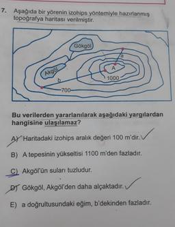 7. Aşağıda bir yörenin izohips yöntemiyle hazırlanmış
topoğrafya haritası verilmiştir.
Gökgöl
a
A
1000
-700-
Bu verilerden yararlanılarak aşağıdaki yargılardan
hangisine ulaşılamaz?
AY Haritadaki izohips aralık değeri 100 m'dir. V
B) A tepesinin yükseltisi 1100 m'den fazladır.
C) Akgöl'ün suları tuzludur.
DY Gökgöl, Akgöl'den daha alçaktadır.
E) a doğrultusundaki eğim, b'dekinden fazladır.
Akgöl