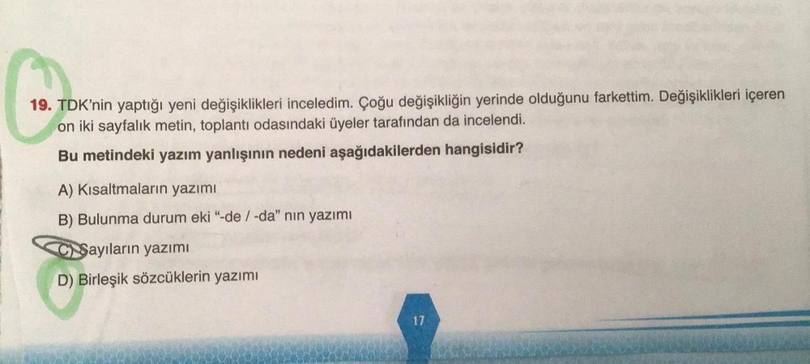 C
19. TDK'nin yaptığı yeni değişiklikleri inceledim. Çoğu değişikliğin yerinde olduğunu farkettim. Değişiklikleri içeren
on iki sayfalık metin, toplantı odasındaki üyeler tarafından da incelendi.
Bu metindeki yazım yanlışının nedeni aşağıdakilerden hangisidir?
A) Kısaltmaların yazımı
B) Bulunma durum eki "-de / -da" nın yazımı
CSayıların yazımı
D) Birleşik sözcüklerin yazımı
17