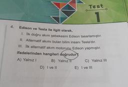 Test
1
Edison ve Tesla ile ilgili olarak,
1. İlk doğru akım şebekesini Edison tasarlamıştır.
II. Alternatif akımı bulan bilim insanı Tesla'dır.
III. İlk alternatif akım motorunu Edison yapmıştır.
ifadelerinden hangileri doğrudur?
A) Yalnız I
B) Yalnız II
C) Yalnız III
D) I ve II
E) I ve III