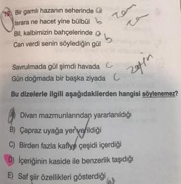 19. Bir gamlı hazanın seherinde
Israra ne hacet yine bülbül b
ren
v
Bil, kalbimizin bahçelerinde b
Can verdi senin söylediğin gül
Savrulmada gül şimdi havada Cobiet
Gün doğmada bir başka ziyada
C
Bu dizelerle ilgili aşağıdakilerden hangisi söylenemez?
Divan mazmunlarından yararlanıldığı
B) Çapraz uyağa yer verildiği
C) Birden fazla kafiye çeşidi içerdiği
D) İçeriğinin kaside ile benzerlik taşıdığı
Saf şiir özellikleri gösterdiği
W
zeyn