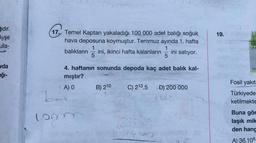 hdır.
Ayşe
ulla-
vda
ağı-
17. Temel Kaptan yakaladığı 100 000 adet balığı soğuk
hava deposuna koymuştur. Temmuz ayında 1. hafta
1
1
balıkların ini, ikinci hafta kalanların ini satıyor.
5
5
4. haftanın sonunda depoda kaç adet balık kal-
mıştır?
A) O
B) 210
C) 213.5 D) 200 000
bad
100000
R
19.
Fosil yakıt
Türkiyede
ketilmekte
Buna gör
laşık mik
den hang
A) 36.106