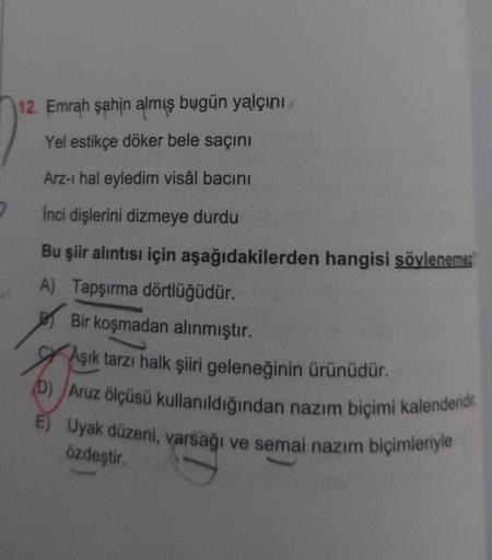 7
12. Emrah şahin almış bugün yalçını,
Yel estikçe döker bele saçını
Arz-ı hal eyledim visâl bacını
İnci dişlerini dizmeye durdu
Bu şiir alıntısı için aşağıdakilerden hangisi söylenemez
A) Tapşırma dörtlüğüdür.
Bir koşmadan alınmıştır.
Aşık tarzı halk şiir