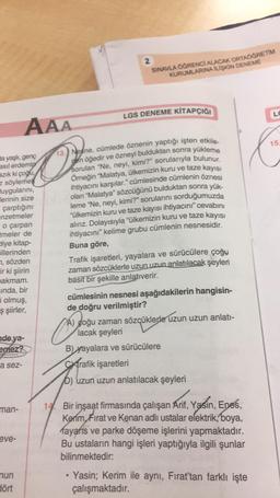 LGS DENEME KİTAPÇIĞI
13.) Nesne, cümlede öznenin yaptığı işten etkile-
nen öğedir ve özneyi bulduktan sonra yükleme
sorulan "Ne, neyi, kimi?” sorularıyla bulunur.
Örneğin "Malatya, ülkemizin kuru ve taze kayısı
ihtiyacını karşılar." cümlesinde cümlenin özn