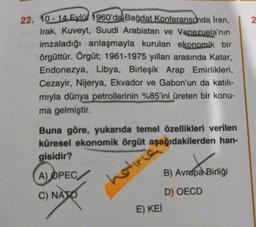 22. 10-14 Eylül 1960'da Bağdat Konferansında İran,
Irak, Kuveyt, Suudi Arabistan ve Venezuela'nın
imzaladığı anlaşmayla kurulan ekonomik bir
örgüttür. Örgüt; 1961-1975 yılları arasında Katar,
Endonezya, Libya, Birleşik Arap Emirlikleri,
Cezayir, Nijerya, E