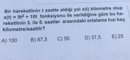 Bir hareketlinin t saatte aldığı yol x(t) kilometre olup
x(t) = 5t² + 10t fonksiyonu ile verildiğine göre bu ha-
reketlinin 3. ile 5. saatler arasındaki ortalama hızı kaç
kilometre/saattir?
A) 100
B) 87,5
C) 50
D) 37,5
E) 25