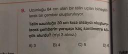 uču kac
9. Uzunluğu 84 cm olan bir telin uçları birleştiri-1.
lerek bir çember oluşturuluyor.
Telin uzunluğu 30 cm kısa olsaydı oluşturu-
lacak çemberin yarıçapı kaç santimetre kü-
çük olurdu? (π'yi 3 alınız.)
A) 3
B) 4
C) 5
D) 6
Yuka