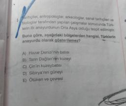 Marihçiler, antropologlar, arkeologlar, sanat tarihçileri ve
filologlar tarafından yapılan çalışmalar sonucunda Türk-
lerin ilk anayurdunun Orta Asya olduğu tespit edilmiştir.
Buna göre, aşağıdaki bölgelerden hangisi, Türklerin
anayurdu olarak gösterilemez