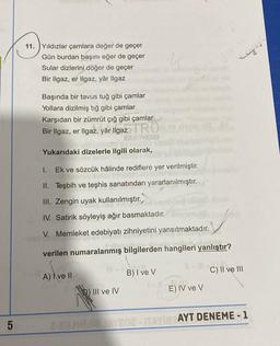 5
11. Yıldızlar çamlara değer de geçer
Gün burdan başını eğer de geçer
Sular dizlerini döğer de geçer
Bir Ilgaz, er Ilgaz, yâr Ilgaz
Jenn
ei
Başında bir tavus tuğ gibi çamlar
Yollara dizilmiş tığ gibi çamlar
Karşıdan bir zümrüt çığ gibi çamlar
Bir Ilgaz, er Ilgaz, yâr Ilgaz TRO
APODMI
Yukarıdaki dizelerle ilgili olarak,
I.
Ek ve sözcük hâlinde rediflere yer verilmiştir.
II. Teşbih ve teşhis sanatından yararlanılmıştır.
III. Zengin uyak kullanılmıştır.
IV. Satirik söyleyiş ağır basmaktadır.
V. Memleket edebiyatı zihniyetini yansıtmaktadır.
verilen numaralanmış bilgilerden hangileri yanlıştır?
-
-C) II ve III
A) Ive II
B) I ve V
b) III ve IV
E) IV ve V
ITA
AYT DENEME-1