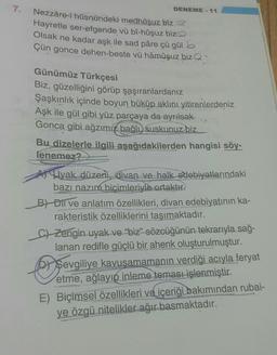 7.
DENEME-11
Nezzâre-i hüsnündeki medhuşuz biz
Hayretle ser-efgende vü bî-hûşuz biz
Olsak ne kadar aşk ile sad påre çü gül b
Çün gonce dehen-beste vü hâmûşuz biz
Günümüz Türkçesi
Biz, güzelliğini görüp şaşıranlardanız
Şaşkınlık içinde boyun büküp aklını yitirenlerdeniz
Aşk ile gül gibi yüz parçaya da ayrılsak
Gonca gibi ağzımız bağlı, suskunuz biz
Bu dizelerle ilgili aşağıdakilerden hangisi söy-
lenemez?
Ayak düzeni, divan ve halk edebiyatlarındaki
bazı nazım biçimleriyle ortaktır.
B) Dil ve anlatım özellikleri, divan edebiyatının ka-
rakteristik özelliklerini taşımaktadır.
C) Zengin uyak ve "biz" sözcüğünün tekrarıyla sağ-
lanan redifle güçlü bir ahenk oluşturulmuştur.
Doo
Sevgiliye kavuşamamanın verdiği acıyla feryat
etme, ağlayıp inleme teması işlenmiştir.
E) Biçimsel özellikleri ve içeriği bakımından rubai-
ye özgü nitelikler ağır basmaktadır.