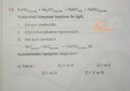 13. BaNO3(suda) + Na₂SO4(suda)
+ NaNO3(suda)
→ BaSO4(k)
Yukarıdaki kimyasal tepkime ile ilgili,
1. Karışım elektrolittir.
II. Çözünme-çökelme tepkimesidir.
III. Net iyon denklemi
Na+
(suda) +NO3(suda) → NaNO3(suda) dır.
ifadelerinden hangileri doğrudur?
A) Yalnız I
B) II ve III
D) I ve III
C) I ve II
E) I, II ve III