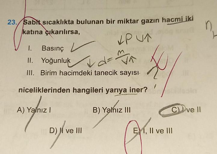 23. Sabit sıcaklıkta bulunan bir miktar gazın hacmi iki ņ
katına çıkarılırsa,
PUT
I. Basınç L
II. Yoğunluk
d=
VA
III. Birim hacimdeki tanecik sayısı-
niceliklerinden hangileri yarıya iner?
A) Yalnız I
B) Yalnız III
C) ve Il
Dyfle
D) ve III
N
7
EM, II ve II