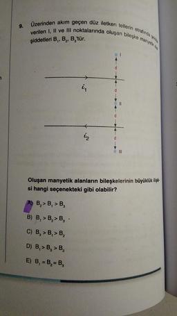 7
Üzerinden akım geçen düz iletken tellerin
etrafında
9.
verilen I, II ve III noktalarında oluşan bileşke manyetik ala
şiddetleri B₁, B₂, B,'tür.
i₁
11
iz
d
Oluşan manyetik alanların bileşkelerinin büyüklük ilişki
si hangi seçenekteki gibi olabilir?
B₂> B₁ > B₂
B) B₁ > B₂> B₂.
C) B₂ > B₁ > B₂
D) B₁ > B, > B₂
E) B₁ = B₂= B₂