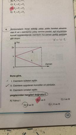 B) F3 > F₂ > F₁
C) F₁ = F₂ > F3
D) F₂ > F₁ = F₂
E) F₁ = F₂ = F₂
4.
Sürtünmelerin ihmal edildiği yatay yolda hareket etmekte
olan K ve L cisimlerine yatay zemine paralel, eşit büyüklükte
kuvvet uygulandığında cisimlerin hız-zaman grafiği şekildeki
gibi oluyor.
X=v.t
Hız
2v
K
V
L
Zaman
0
Buna göre,
XI. Cisimlerin kütleleri eşittir.
II. Cisimlere uygulanan kuvvetler zıt yönlüdür.
III. Cisimlerin ivmeleri eşittir.
yargılarından hangileri doğrudur?
A) Yalnız I
B) I ve II
D) I ve III
t
E) I, II ve III
C) I ve III
33