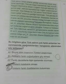 4.
Türk adının hangi anlama geldiği konusunda birçok araş-
tırma yapılmıştır. Türk adı Uygur metinlerinde "güç, kuvvet",
Kaşgarlı Mahmut'un Divan-ı Lügati't-Türk adlı eserinde "ol-
gunluk çağı", eski Çin kaynaklarında "miğfer" anlamında kul-
lanılmıştır. Ziya Gökalp ise Türk adının "türeli (töreli), kanun
nizam sahibi" anlamına geldiğini belirtmiştir. Türk adından ilk
olarak Çin yıllıklarında bahsedilmiştir. Bizanslılar, İranlılar ve
Araplar ise VIII. yüzyıldan itibaren Türkçe konuşan ve boylar
hâlinde yaşayan topluluklara Türk adını vermişlerdir. Türkiye
adı VI. yüzyıldan itibaren Bizans kaynaklarında Orta Asya
için kullanılan coğrafi bir terim olmuştur. Türkiye ve Türkistan
adı Türk hâkimiyet sahasının genişlemesine paralel olarak
IX ve X. yüzyıllarda Volga Nehri'nden Orta Avrupa'ya kadar
uzanan bölge için, XI. yüzyıldan itibaren Anadolu için kulla-
nılan bir ad olmuştur.
Bu bilgilere göre Türk adının çok farklı anlamlar ka-
zanmasında aşağıdakilerden hangisinin etkisinden
söz edilemez?
A) Birçok bilim insanının Türkleri araştırması
B) Türklerin farklı coğrafyalara göç etmesi
C) Farklı devletlerle ilişki içerisinde olunması
O
DTurklerin kalabalık olması
E) Türklerin farklı özelliklerinin bulunması