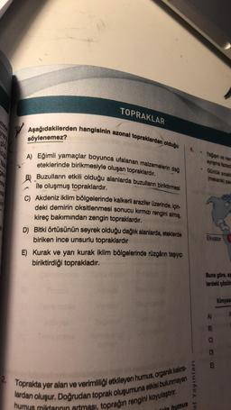 Inna
4
TOPRAKLAR
Aşağıdakilerden hangisinin azonal topraklardan olduğu
söylenemez?
A) Eğimli yamaçlar boyunca ufalanan malzemelerin dağ
eteklerinde birikmesiyle oluşan topraklardır.
Buzulların etkili olduğu alanlarda buzulların biriktirmesi
ile oluşmuş top