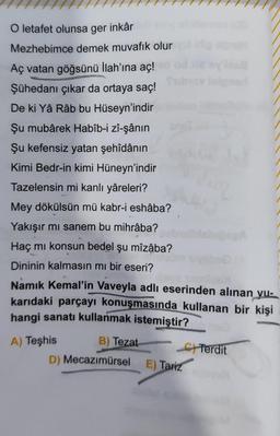 O letafet olunsa ger inkâr
Mezhebimce demek muvafık olur
Aç vatan göğsünü İlah'ına aç!
Şühedanı çıkar da ortaya saç!
De ki Yâ Râb bu Hüseyn'indir
Şu mubârek Habîb-i zî-şânın
Şu kefensiz yatan şehîdânın
Kimi Bedr-in kimi Hüneyn'indir
Tazelensin mi kanlı yâreleri?
Mey dökülsün mü kabr-i eshâba?
Yakışır mı sanem bu mihrâba?
Haç mı konsun bedel şu mîzâba?
Dininin kalmasın mı bir eseri?
Namık Kemal'in Vaveyla adlı eserinden alınan yu-
karıdaki parçayı konuşmasında kullanan bir kişi
hangi sanatı kullanmak istemiştir?
A) Teşhis
B) Tezat
Terdit
D) Mecazımürsel
E) Tariz
laigned